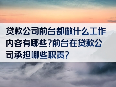 贷款公司前台都做什么工作内容有哪些？前台在贷款公司承担哪些职责？