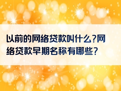 以前的网络贷款叫什么？网络贷款早期名称有哪些？