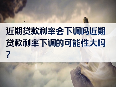 近期贷款利率会下调吗近期贷款利率下调的可能性大吗？