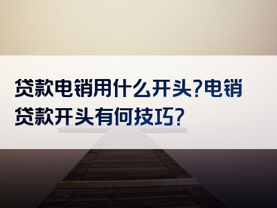 贷款电销用什么开头？电销贷款开头有何技巧？