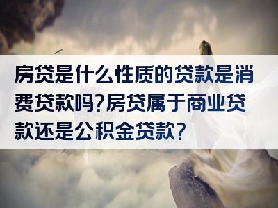 房贷是什么性质的贷款是消费贷款吗？房贷属于商业贷款还是公积金贷款？