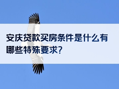 安庆贷款买房条件是什么有哪些特殊要求？