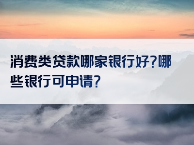 消费类贷款哪家银行好？哪些银行可申请？