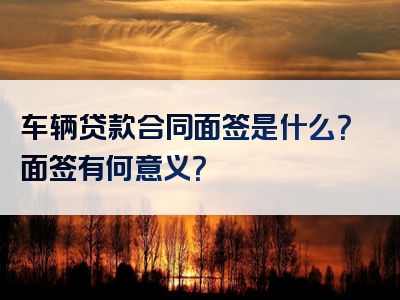 车辆贷款合同面签是什么？面签有何意义？