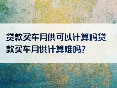 贷款买车月供可以计算吗贷款买车月供计算难吗？