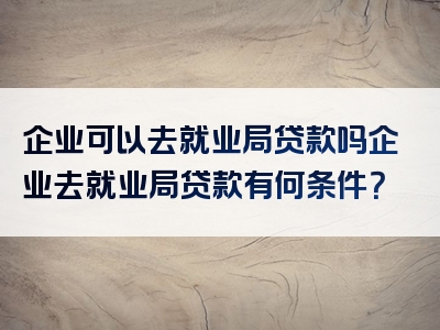 企业可以去就业局贷款吗企业去就业局贷款有何条件？