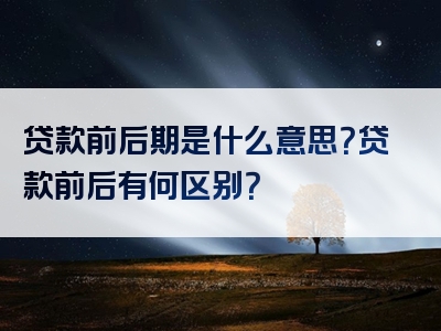 贷款前后期是什么意思？贷款前后有何区别？