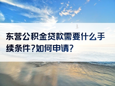 东营公积金贷款需要什么手续条件？如何申请？