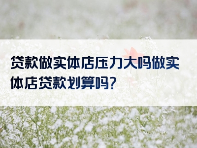 贷款做实体店压力大吗做实体店贷款划算吗？