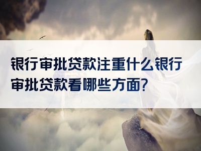 银行审批贷款注重什么银行审批贷款看哪些方面？