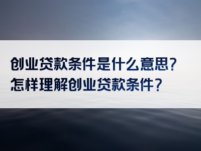 创业贷款条件是什么意思？怎样理解创业贷款条件？