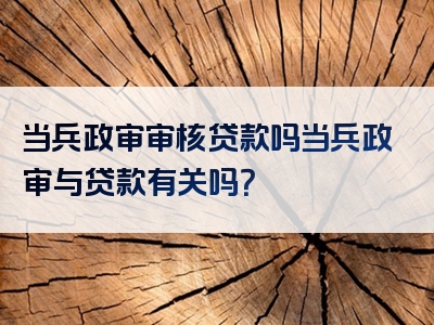 当兵政审审核贷款吗当兵政审与贷款有关吗？