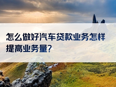 怎么做好汽车贷款业务怎样提高业务量？