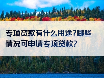 专项贷款有什么用途？哪些情况可申请专项贷款？