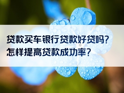 贷款买车银行贷款好贷吗？怎样提高贷款成功率？