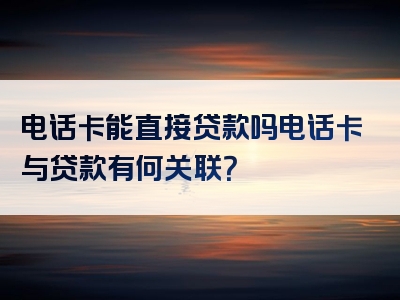 电话卡能直接贷款吗电话卡与贷款有何关联？