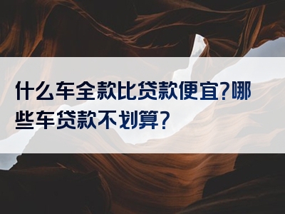 什么车全款比贷款便宜？哪些车贷款不划算？