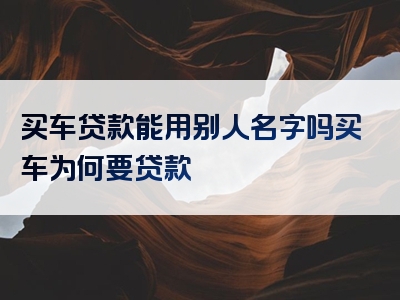 买车贷款能用别人名字吗买车为何要贷款