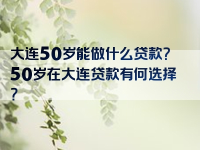 大连50岁能做什么贷款？50岁在大连贷款有何选择？