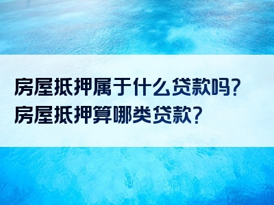 房屋抵押属于什么贷款吗？房屋抵押算哪类贷款？