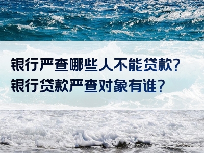 银行严查哪些人不能贷款？银行贷款严查对象有谁？