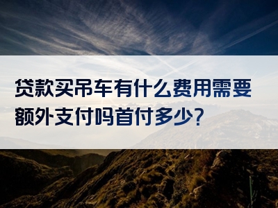 贷款买吊车有什么费用需要额外支付吗首付多少？