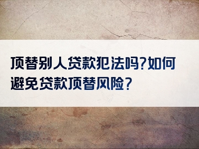 顶替别人贷款犯法吗？如何避免贷款顶替风险？