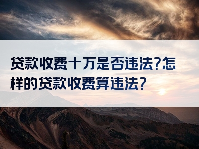 贷款收费十万是否违法？怎样的贷款收费算违法？