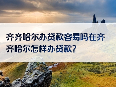 齐齐哈尔办贷款容易吗在齐齐哈尔怎样办贷款？