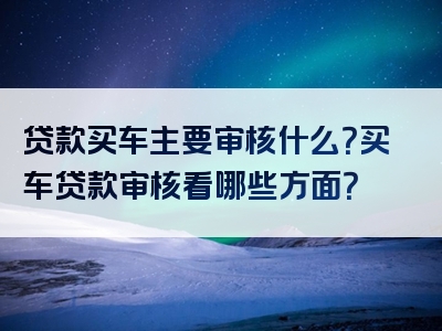 贷款买车主要审核什么？买车贷款审核看哪些方面？