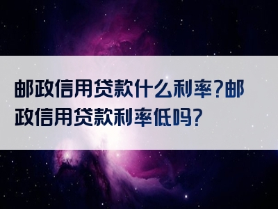 邮政信用贷款什么利率？邮政信用贷款利率低吗？