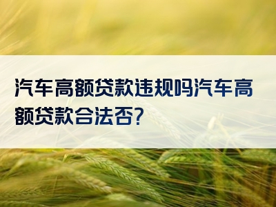 汽车高额贷款违规吗汽车高额贷款合法否？