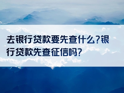 去银行贷款要先查什么？银行贷款先查征信吗？