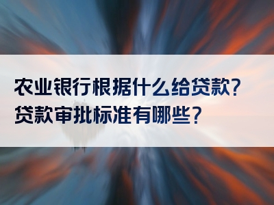 农业银行根据什么给贷款？贷款审批标准有哪些？