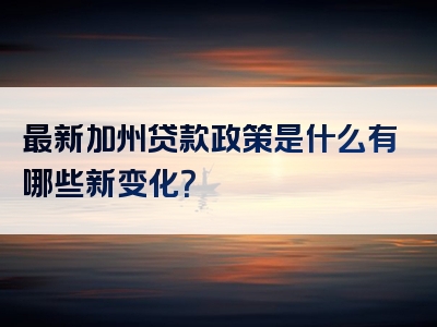 最新加州贷款政策是什么有哪些新变化？