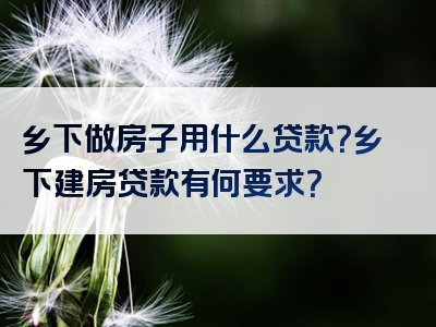 乡下做房子用什么贷款？乡下建房贷款有何要求？