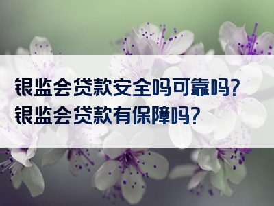 银监会贷款安全吗可靠吗？银监会贷款有保障吗？