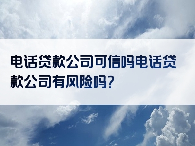 电话贷款公司可信吗电话贷款公司有风险吗？