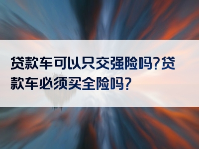 贷款车可以只交强险吗？贷款车必须买全险吗？