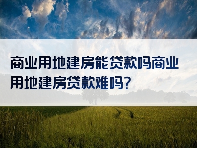 商业用地建房能贷款吗商业用地建房贷款难吗？