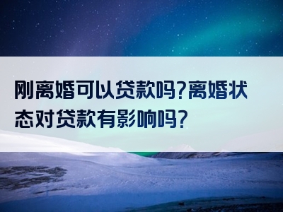 刚离婚可以贷款吗？离婚状态对贷款有影响吗？