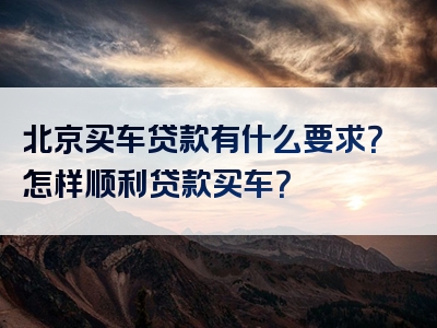 北京买车贷款有什么要求？怎样顺利贷款买车？