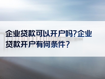 企业贷款可以开户吗？企业贷款开户有何条件？