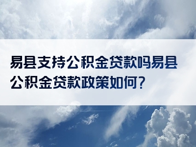 易县支持公积金贷款吗易县公积金贷款政策如何？