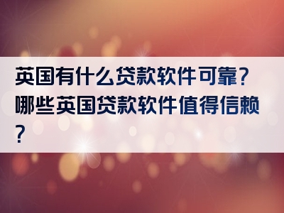 英国有什么贷款软件可靠？哪些英国贷款软件值得信赖？