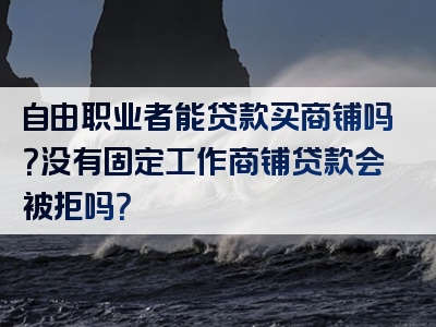 自由职业者能贷款买商铺吗？没有固定工作商铺贷款会被拒吗？