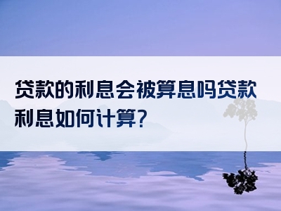 贷款的利息会被算息吗贷款利息如何计算？