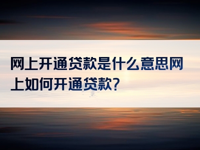 网上开通贷款是什么意思网上如何开通贷款？