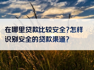 在哪里贷款比较安全？怎样识别安全的贷款渠道？