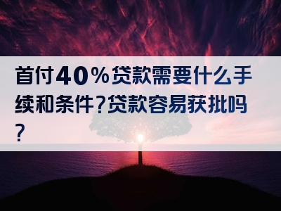 首付40%贷款需要什么手续和条件？贷款容易获批吗？